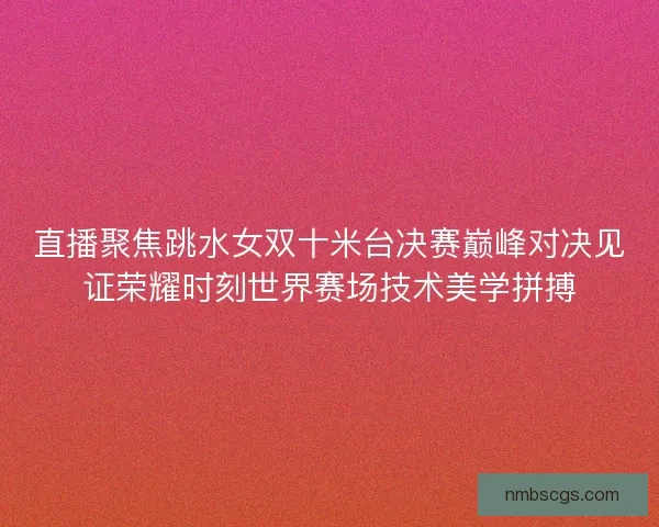 直播聚焦跳水女双十米台决赛巅峰对决见证荣耀时刻世界赛场技术美学拼搏 直播聚焦跳水女双十米台决赛巅峰对决见证荣耀时刻世界赛场技术美学拼搏