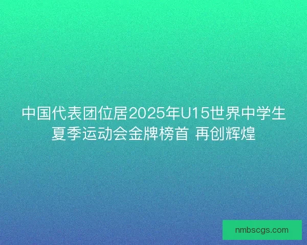 中国代表团位居2025年U15世界中学生夏季运动会金牌榜首 再创辉煌 中国代表团位居2025年U15世界中学生夏季运动会金牌榜首 再创辉煌