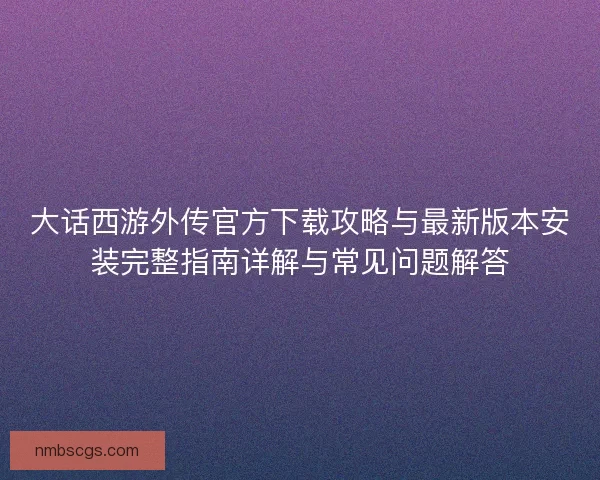 大话西游外传官方下载攻略与最新版本安装完整指南详解与常见问题解答 大话西游外传官方下载攻略与最新版本安装完整指南详解与常见问题解答