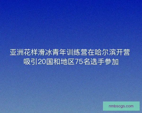 亚洲花样滑冰青年训练营在哈尔滨开营 吸引20国和地区75名选手参加