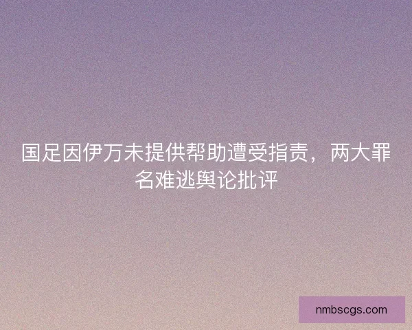 国足因伊万未提供帮助遭受指责，两大罪名难逃舆论批评