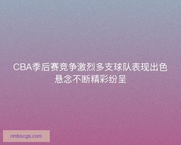 CBA季后赛竞争激烈多支球队表现出色悬念不断精彩纷呈