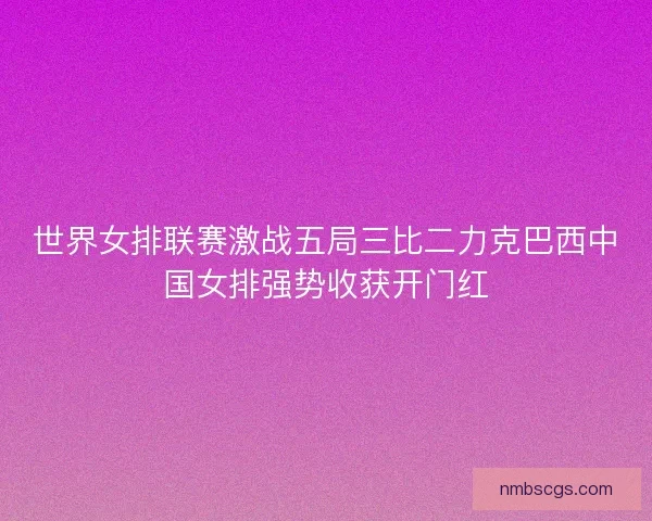 世界女排联赛激战五局三比二力克巴西中国女排强势收获开门红