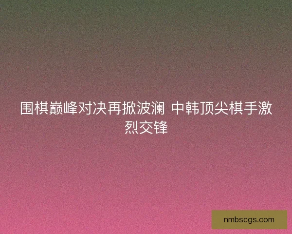 围棋巅峰对决再掀波澜 中韩顶尖棋手激烈交锋