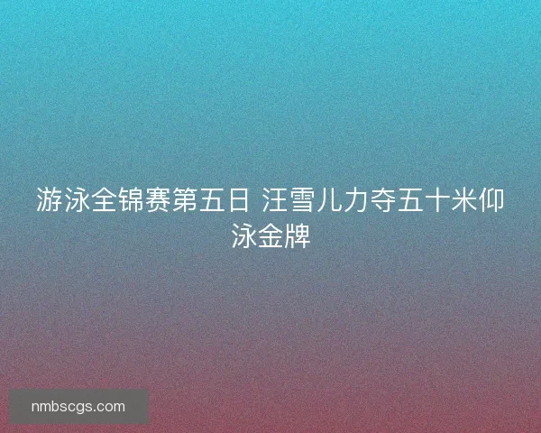 游泳全锦赛第五日 汪雪儿力夺五十米仰泳金牌 游泳全锦赛第五日 汪雪儿力夺五十米仰泳金牌