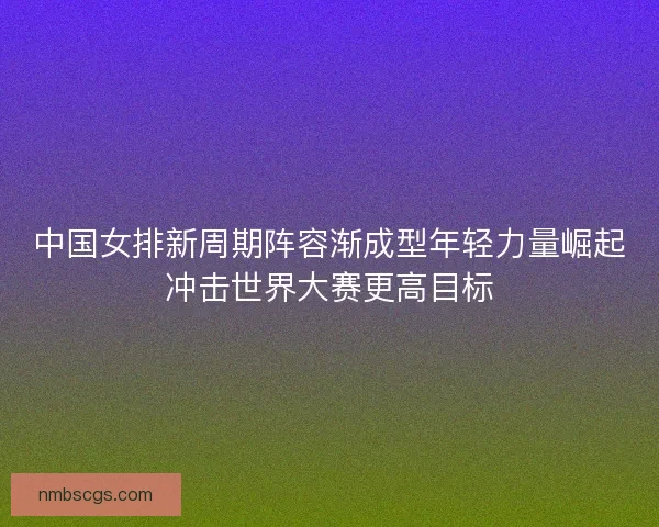 中国女排新周期阵容渐成型年轻力量崛起冲击世界大赛更高目标
