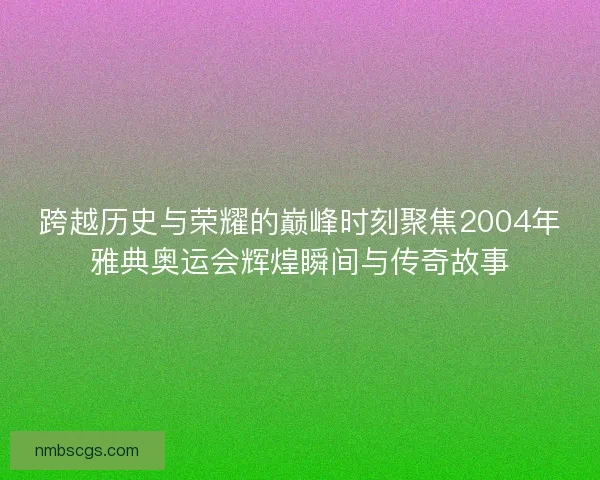 跨越历史与荣耀的巅峰时刻聚焦2004年雅典奥运会辉煌瞬间与传奇故事