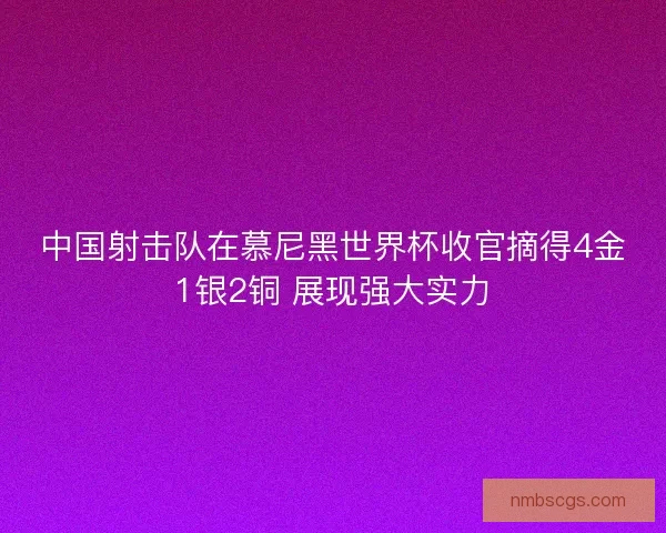 中国射击队在慕尼黑世界杯收官摘得4金1银2铜 展现强大实力 中国射击队在慕尼黑世界杯收官摘得4金1银2铜 展现强大实力