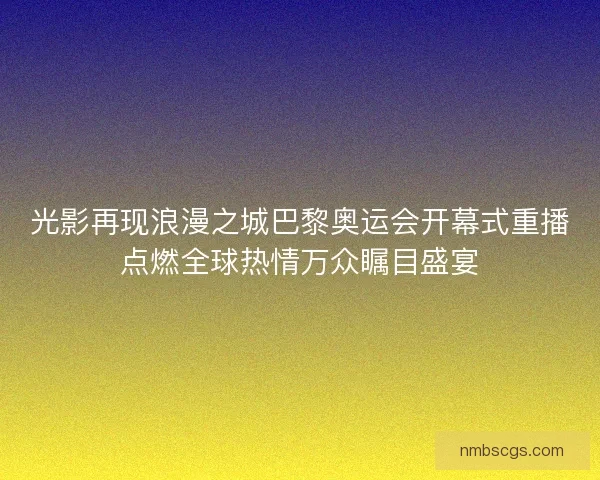 光影再现浪漫之城巴黎奥运会开幕式重播点燃全球热情万众瞩目盛宴