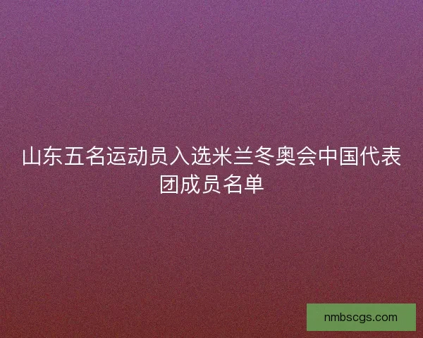山东五名运动员入选米兰冬奥会中国代表团成员名单