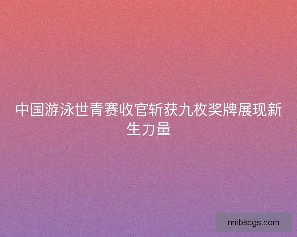 中国游泳世青赛收官斩获九枚奖牌展现新生力量 中国游泳世青赛收官斩获九枚奖牌展现新生力量