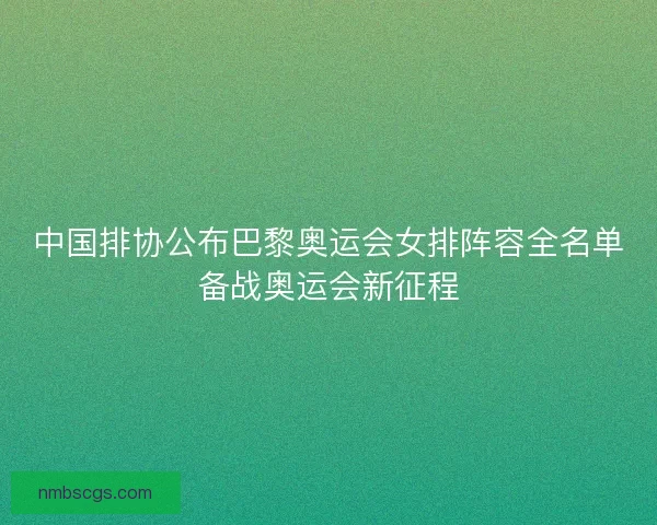 中国排协公布巴黎奥运会女排阵容全名单备战奥运会新征程 中国排协公布巴黎奥运会女排阵容全名单备战奥运会新征程