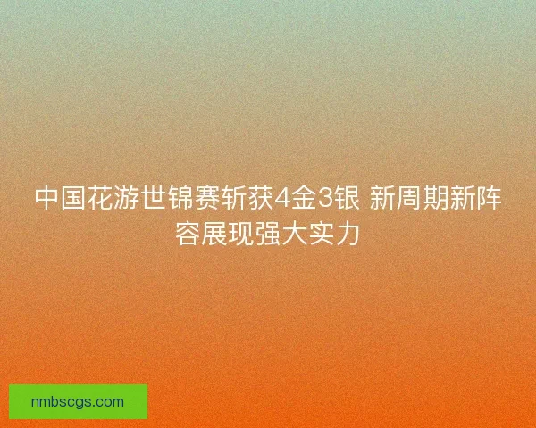 中国花游世锦赛斩获4金3银 新周期新阵容展现强大实力 中国花游世锦赛斩获4金3银 新周期新阵容展现强大实力