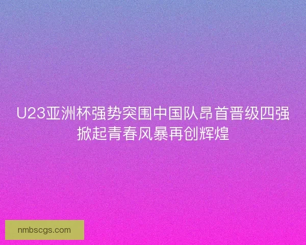 U23亚洲杯强势突围中国队昂首晋级四强掀起青春风暴再创辉煌 U23亚洲杯强势突围中国队昂首晋级四强掀起青春风暴再创辉煌
