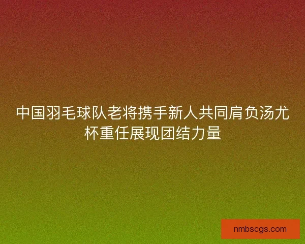 中国羽毛球队老将携手新人共同肩负汤尤杯重任展现团结力量 中国羽毛球队老将携手新人共同肩负汤尤杯重任展现团结力量